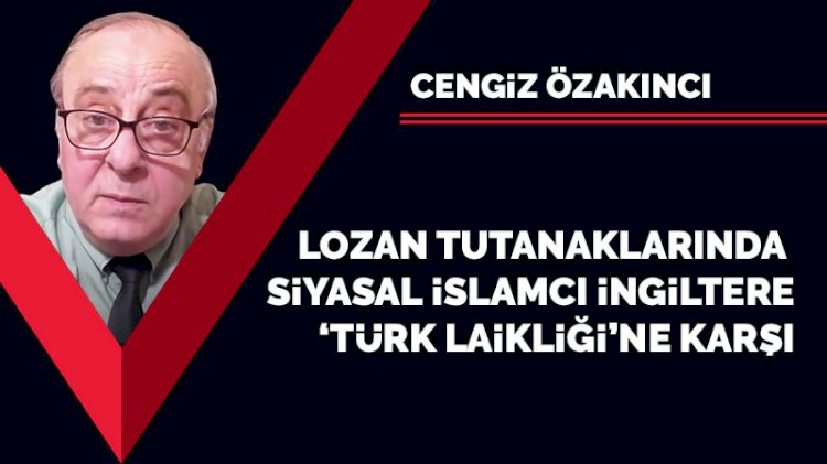 Lozan tutanaklarında siyasal İslamcı İngiltere 'Türk laikliğine' karşı