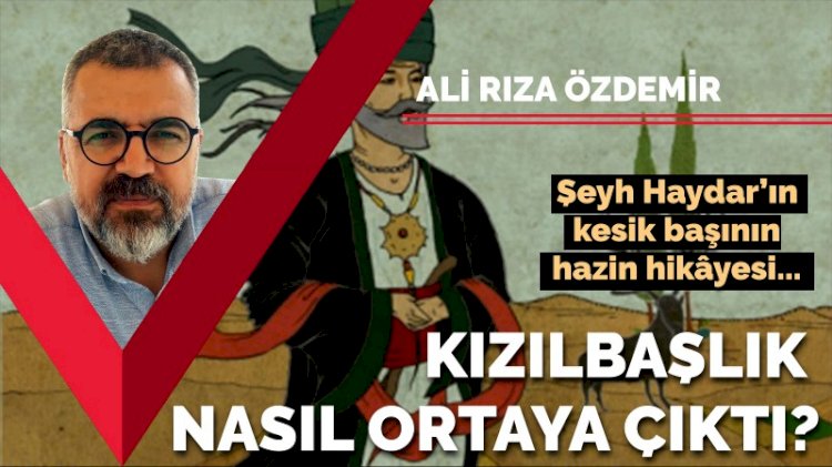 Şeyh Haydar’ın kesik başının hazin hikâyesi... Kızılbaşlık nasıl ortaya çıktı?