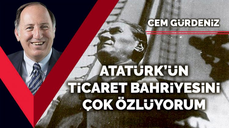 Atatürk’ün Ticaret Bahriyesini çok özlüyorum