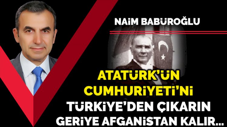 Atatürk’ün Cumhuriyeti’ni Türkiye’den çıkarın geriye Afganistan kalır…